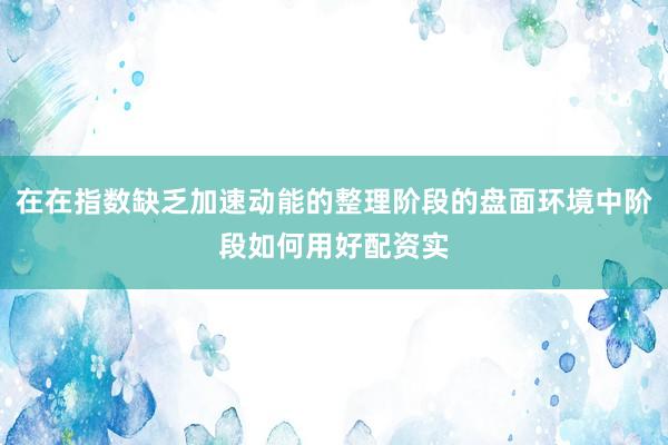 在在指数缺乏加速动能的整理阶段的盘面环境中阶段如何用好配资实