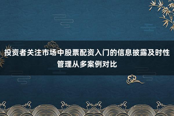 投资者关注市场中股票配资入门的信息披露及时性管理从多案例对比