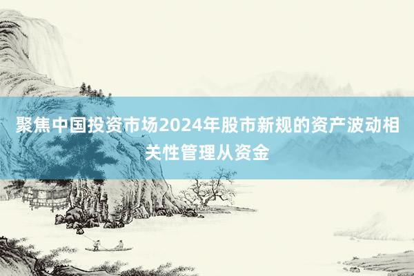 聚焦中国投资市场2024年股市新规的资产波动相关性管理从资金