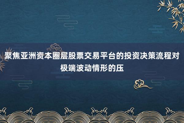 聚焦亚洲资本圈层股票交易平台的投资决策流程对极端波动情形的压
