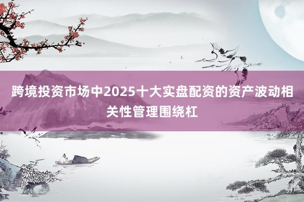 跨境投资市场中2025十大实盘配资的资产波动相关性管理围绕杠