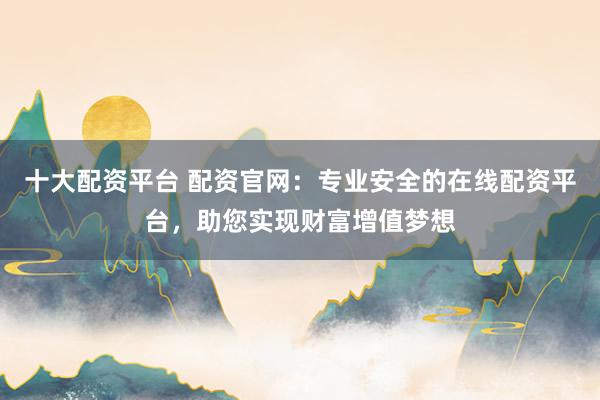 十大配资平台 配资官网:专业安全的在线配资平台,助您实现财富增值梦想