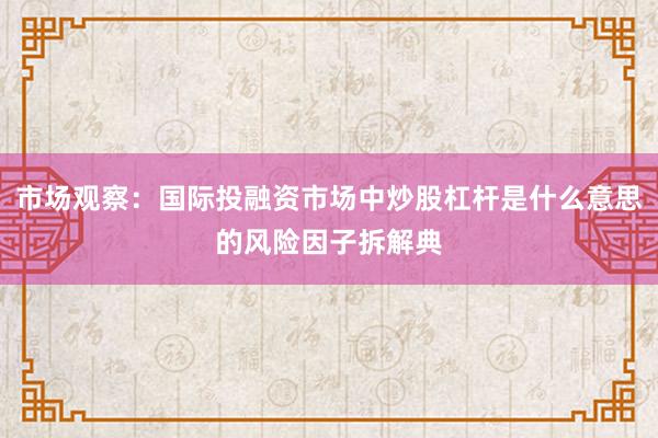 市场观察：国际投融资市场中炒股杠杆是什么意思的风险因子拆解典