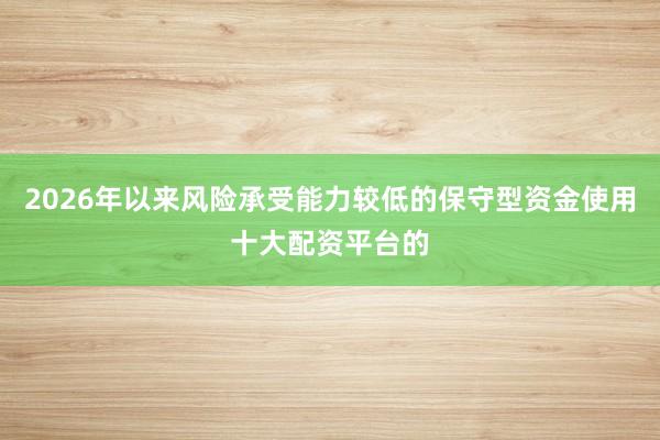 2026年以来风险承受能力较低的保守型资金使用十大配资平台的