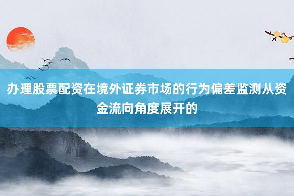 办理股票配资在境外证券市场的行为偏差监测从资金流向角度展开的