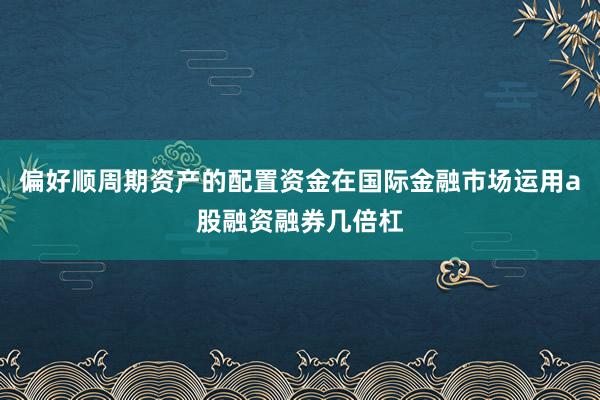 偏好顺周期资产的配置资金在国际金融市场运用a股融资融券几倍杠