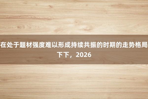 在处于题材强度难以形成持续共振的时期的走势格局下下，2026