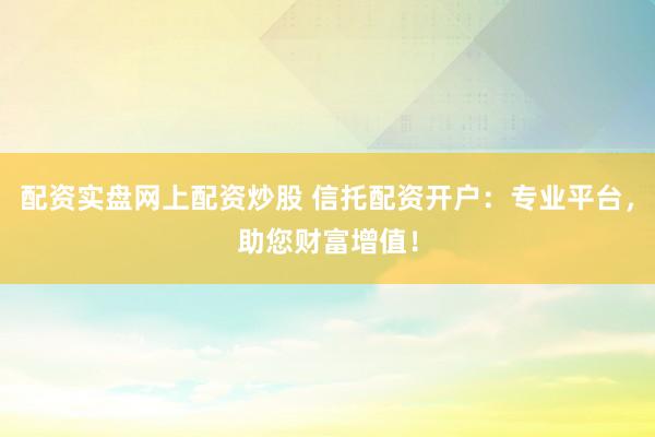 配资实盘网上配资炒股 信托配资开户：专业平台，助您财富增值！