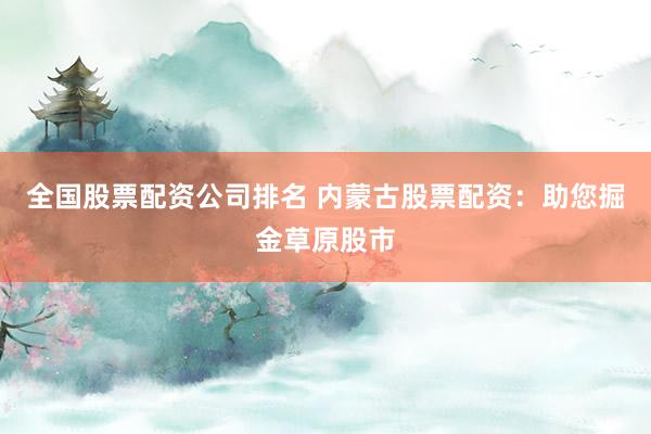 全国股票配资公司排名 内蒙古股票配资：助您掘金草原股市
