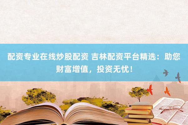 配资专业在线炒股配资 吉林配资平台精选：助您财富增值，投资无忧！
