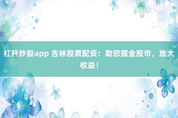 杠杆炒股app 吉林股票配资：助您掘金股市，放大收益！