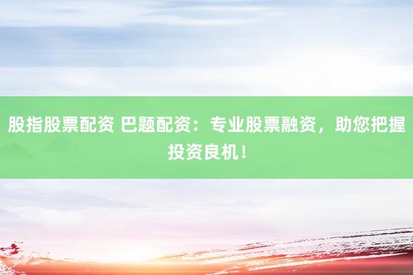 股指股票配资 巴题配资：专业股票融资，助您把握投资良机！