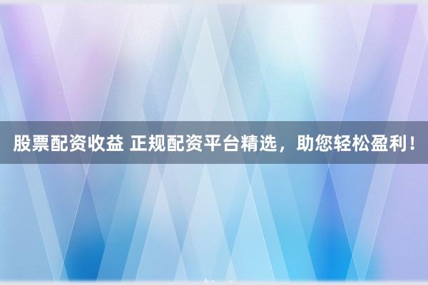 股票配资收益 正规配资平台精选，助您轻松盈利！
