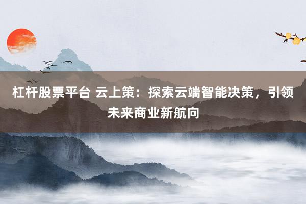 杠杆股票平台 云上策：探索云端智能决策，引领未来商业新航向