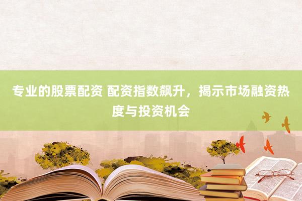 专业的股票配资 配资指数飙升，揭示市场融资热度与投资机会