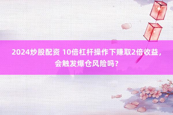 2024炒股配资 10倍杠杆操作下赚取2倍收益，会触发爆仓风险吗？