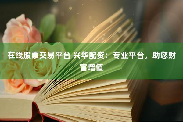 在线股票交易平台 兴华配资：专业平台，助您财富增值