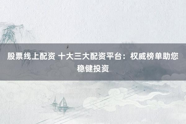 股票线上配资 十大三大配资平台：权威榜单助您稳健投资