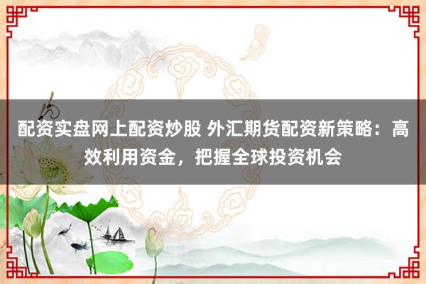 配资实盘网上配资炒股 外汇期货配资新策略：高效利用资金，把握全球投资机会