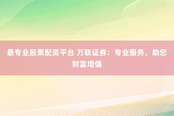 最专业股票配资平台 万联证券：专业服务，助您财富增值