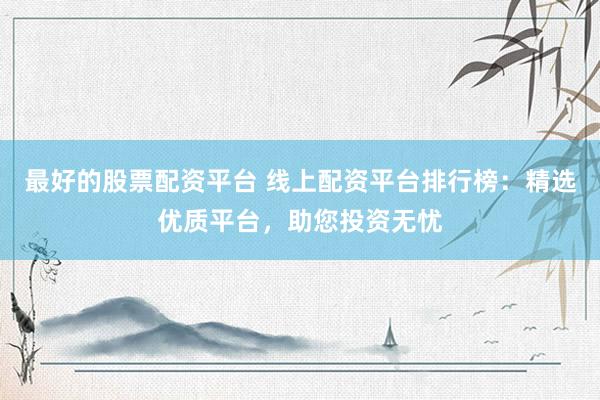 最好的股票配资平台 线上配资平台排行榜:精选优质平台,助您投资无忧