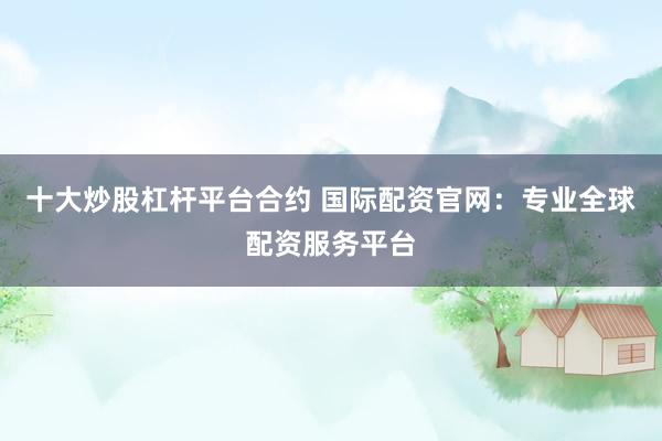 十大炒股杠杆平台合约 国际配资官网:专业全球配资服务平台