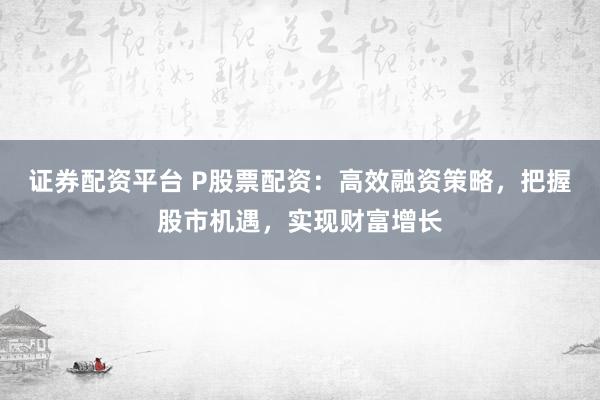 证券配资平台 P股票配资：高效融资策略，把握股市机遇，实现财富增长
