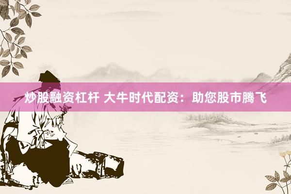 炒股融资杠杆 大牛时代配资：助您股市腾飞