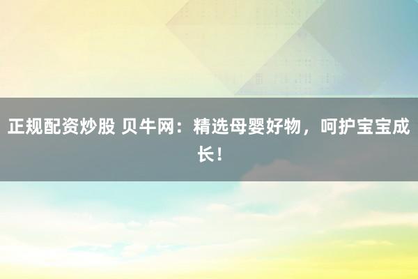 正规配资炒股 贝牛网：精选母婴好物，呵护宝宝成长！