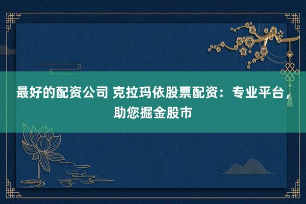 最好的配资公司 克拉玛依股票配资：专业平台，助您掘金股市