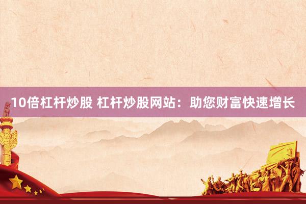 10倍杠杆炒股 杠杆炒股网站：助您财富快速增长