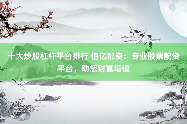 十大炒股杠杆平台排行 佰亿配资：专业股票配资平台，助您财富增值