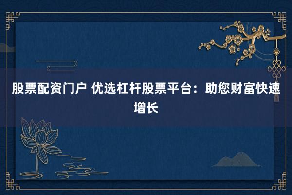 股票配资门户 优选杠杆股票平台：助您财富快速增长