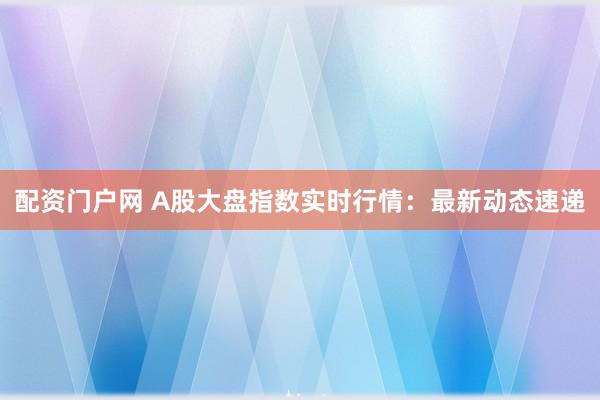 配资门户网 A股大盘指数实时行情：最新动态速递