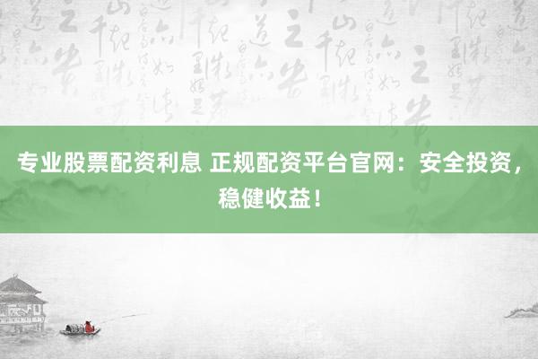 专业股票配资利息 正规配资平台官网：安全投资，稳健收益！