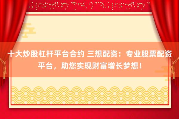 十大炒股杠杆平台合约 三想配资：专业股票配资平台，助您实现财富增长梦想！