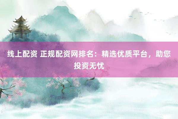 线上配资 正规配资网排名：精选优质平台，助您投资无忧