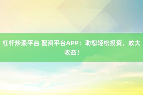 杠杆炒股平台 配资平台APP：助您轻松投资，放大收益！