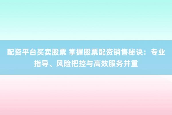 配资平台买卖股票 掌握股票配资销售秘诀：专业指导、风险把控与高效服务并重
