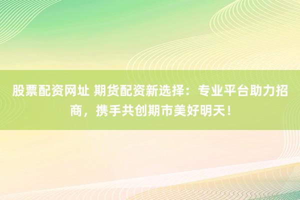 股票配资网址 期货配资新选择：专业平台助力招商，携手共创期市美好明天！