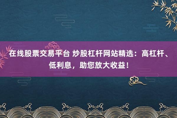 在线股票交易平台 炒股杠杆网站精选：高杠杆、低利息，助您放大收益！