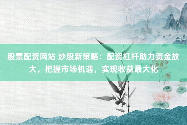 股票配资网站 炒股新策略：配资杠杆助力资金放大，把握市场机遇，实现收益最大化