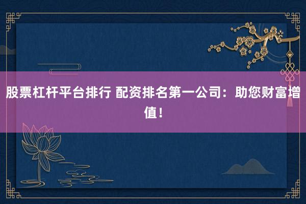 股票杠杆平台排行 配资排名第一公司：助您财富增值！