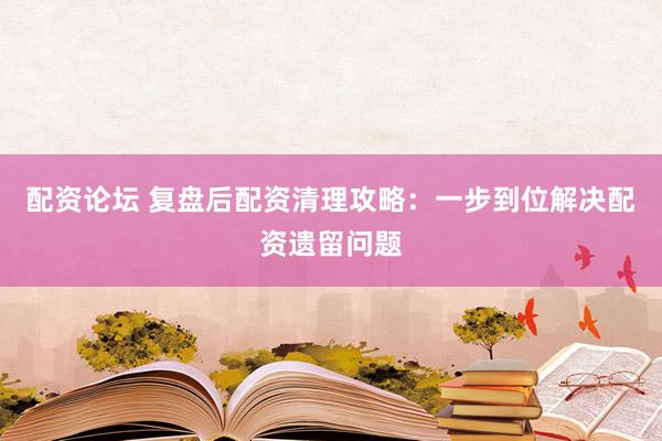 配资论坛 复盘后配资清理攻略：一步到位解决配资遗留问题