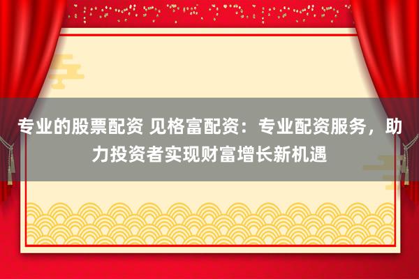 专业的股票配资 见格富配资：专业配资服务，助力投资者实现财富增长新机遇