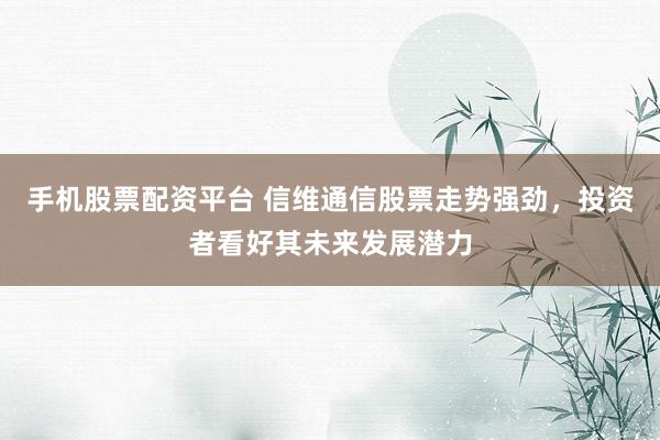 手机股票配资平台 信维通信股票走势强劲，投资者看好其未来发展潜力