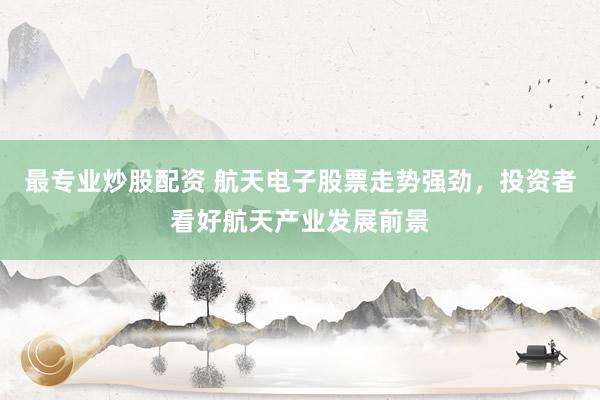 最专业炒股配资 航天电子股票走势强劲，投资者看好航天产业发展前景