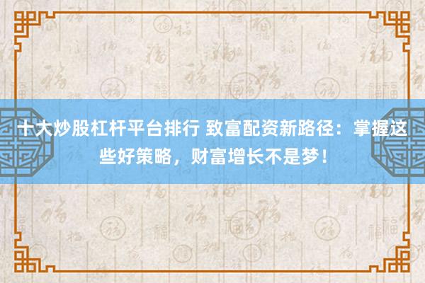 十大炒股杠杆平台排行 致富配资新路径：掌握这些好策略，财富增长不是梦！
