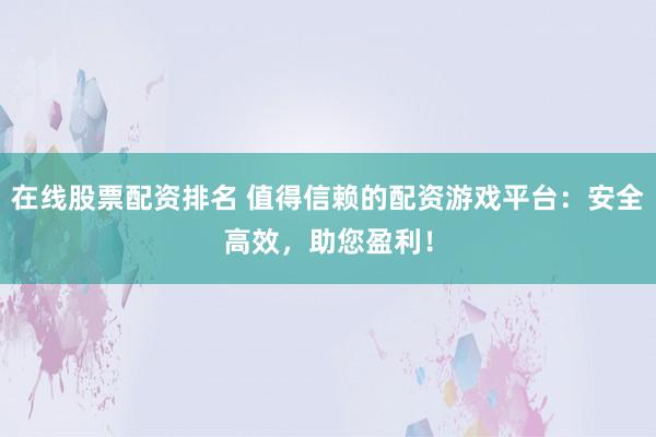 在线股票配资排名 值得信赖的配资游戏平台：安全高效，助您盈利！