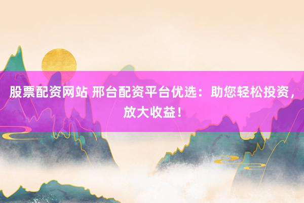 股票配资网站 邢台配资平台优选：助您轻松投资，放大收益！